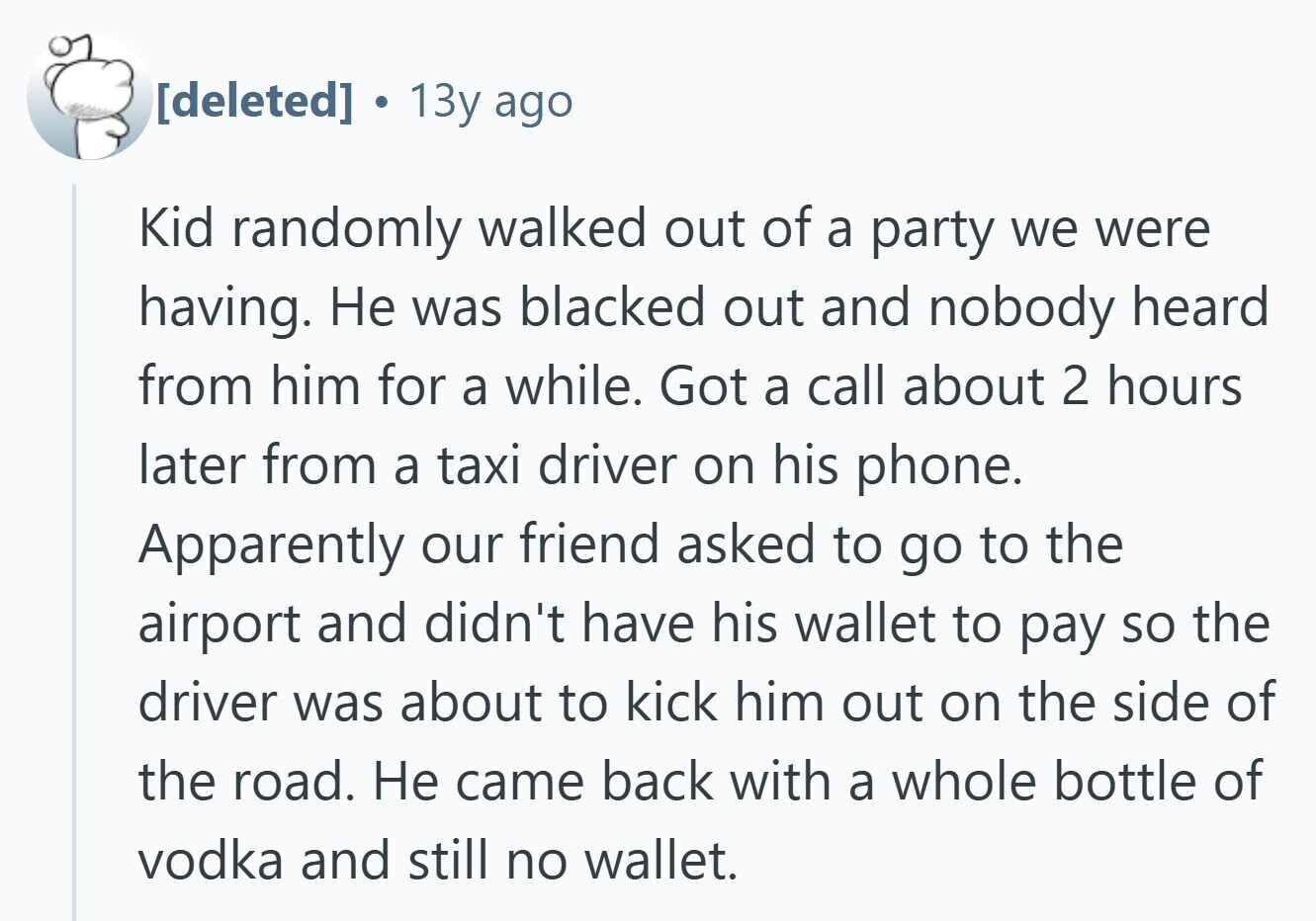  13y ago Kid randomly walked out of a party we were having. Не was blacked out and nobody heard from him for a while. Got a call about 2 hours later from a taxi driver on his phone. Apparently our friend asked to go to the airport and didn't have his wallet to pay so the driver was about to kick him out on the side of the road. Не came back with a whole bottle of vodka and still no wallet. 