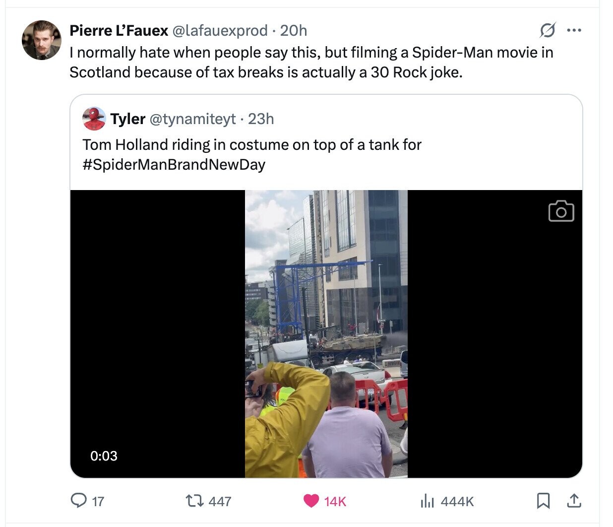O ... Pierre L'Fauex @lafauexprod 20h I normally hate when people say this, but filming a Spider-Man movie in Scotland because of tax breaks is actually a 30 Rock joke. Tyler @tynamiteyt.2 23h Tom Holland riding in costume on top of a tank for #SpiderManBrandNewDay 0:03 17 447 14K 444K 
