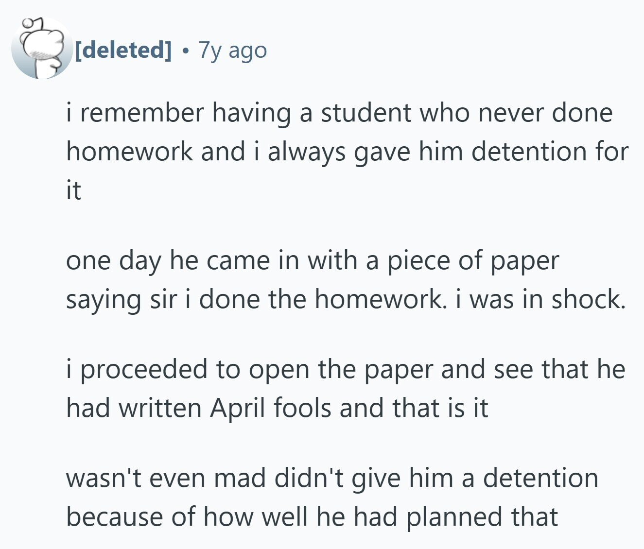  7y ago i remember having a student who never done homework and i always gave him detention for it one day he came in with a piece of paper saying sir i done the homework. i was in shock. i proceeded to open the paper and see that he had written April fools and that is it wasn't even mad didn't give him a detention because of how well he had planned that 