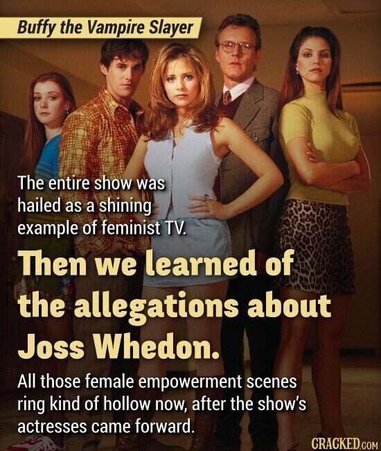 Buffy the Vampire Slayer The entire show was hailed as a shining example of feminist TV. Then we learned of the allegations about Joss Whedon. All those female empowerment scenes ring kind of hollow now, after the show's actresses came forward. CRACKED.COM