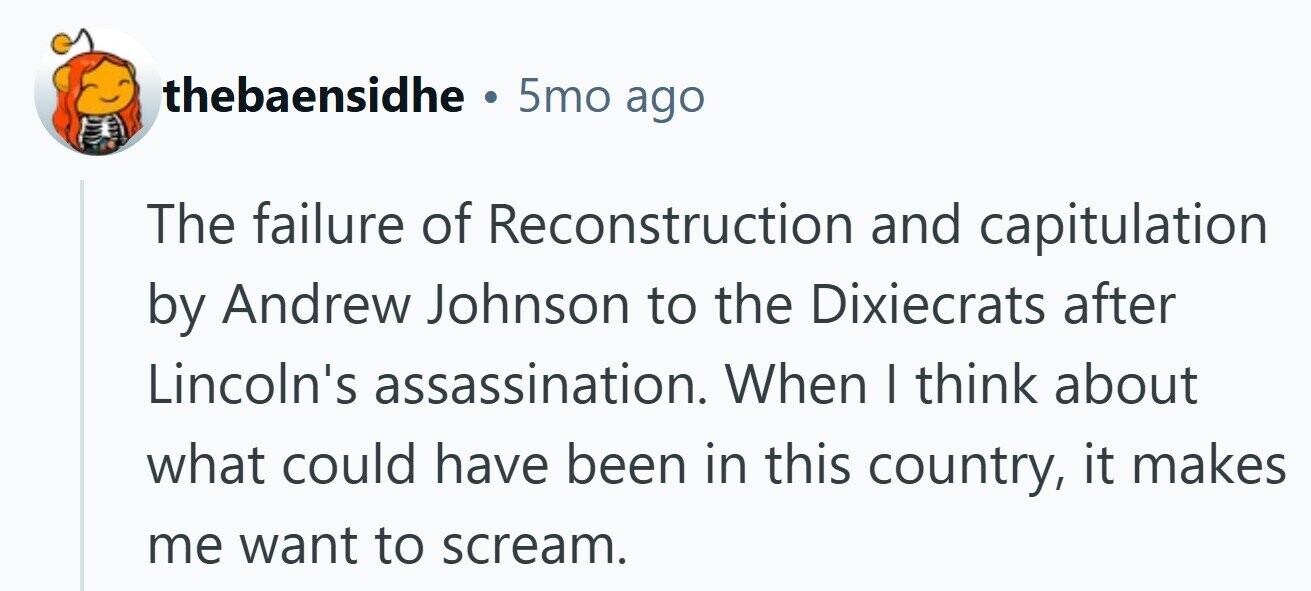 thebaensidhe . 5mo ago The failure of Reconstruction and capitulation by Andrew Johnson to the Dixiecrats after Lincoln's assassination. When I think about what could have been in this country, it makes me want to scream. 