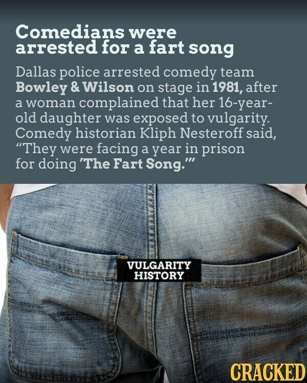Comedians were arrested for a fart song Dallas police arrested comedy team Bowley & Wilson on stage in 1981, after a woman complained that her 16-year- old daughter was exposed to vulgarity. Comedy historian Kliph Nesteroff said, They were facing a year in prison for doing 'The Fart Song.'''' VULGARITY HISTORY CRACKED