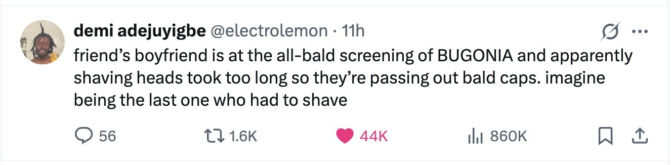 demi adejuyigbe @electrolemon 11h ... friend's boyfriend is at the all-bald screening of BUGONIA and apparently shaving heads took too long so they're passing out bald caps. imagine being the last one who had to shave 56 1.6K 44K del 860K