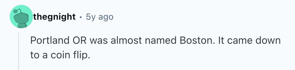 thegnight . 5y ago Portland OR was almost named Boston. It came down to a coin flip. 