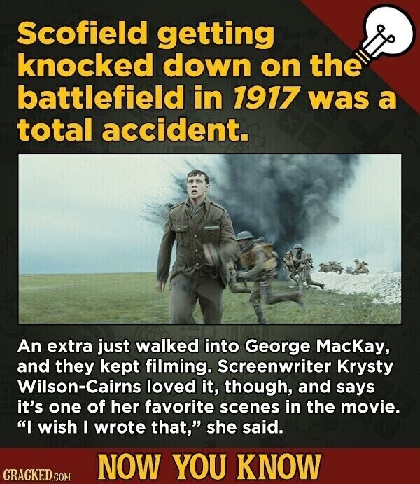 Scofield getting knocked down on the battlefield in 1917 was a total accident. An extra just walked into George MacKay, and they kept filming. Screenwriter Krysty Wilson-Cairns loved it, though, and says it's one of her favorite scenes in the movie. I wish I wrote that, she said. NOW YOU KNOW CRACKED.COM