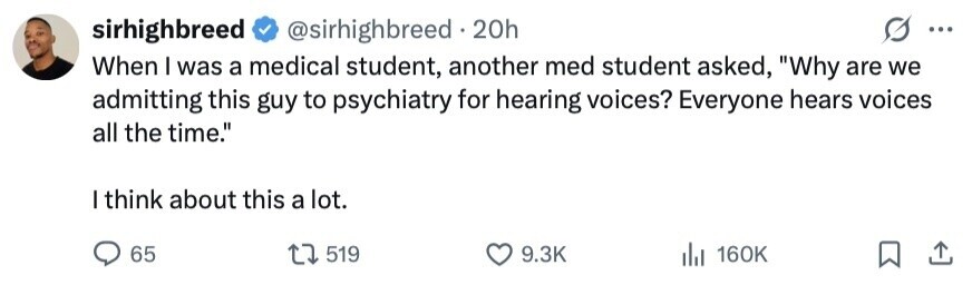 sirhighbreed @sirhighbreed . 20h ... When I was a medical student, another med student asked, Why are we admitting this guy to psychiatry for hearing voices? Everyone hears voices all the time. I think about this a lot. 65 519 9.3K 160K 