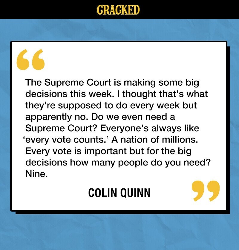 CRACKED The Supreme Court is making some big decisions this week. I thought that's what they're supposed to do every week but apparently no. Do we even need a Supreme Court? Everyone's always like 'every vote counts.' A nation of millions. Every vote is important but for the big decisions how many people do you need? Nine. COLIN QUINN 