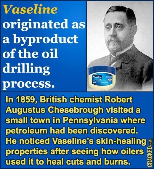 Vaseline originated as a byproduct of the oil drilling Vaseline - - - 1 - process. سيد - WITH In 1859, British chemist Robert Augustus Chesebrough visited a small town in Pennsylvania where petroleum had been discovered. Не noticed Vaseline's skin-healing properties after seeing how oilers used it to heal cuts and burns. CRACKED.COM