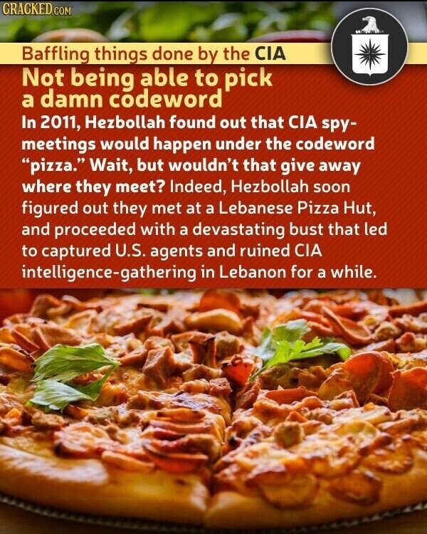 CRACKED.COM Baffling things done by the CIA Not being able to pick a damn codeword In 2011, Hezbollah found out that CIA spy- meetings would happen under the codeword pizza. Wait, but wouldn't that give away where they meet? Indeed, Hezbollah soon figured out they met at a Lebanese Pizza Hut, and proceeded with a devastating bust that led to captured U.S. agents and ruined CIA intelligence-gathering in Lebanon for a while.