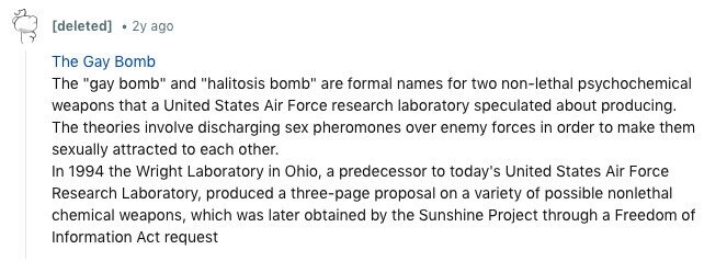 [deleted] 2y ago The Gay Bomb The gay bomb and halitosis bomb are formal names for two non-lethal psychochemical weapons that a United States Air Force research laboratory speculated about producing. The theories involve discharging sex pheromones over enemy forces in order to make them sexually attracted to each other. In 1994 the Wright Laboratory in Ohio, a predecessor to today's United States Air Force Research Laboratory, produced a three-page proposal on a variety of possible nonlethal chemical weapons, which was later obtained by the Sunshine Project through a Freedom of Information Act request 