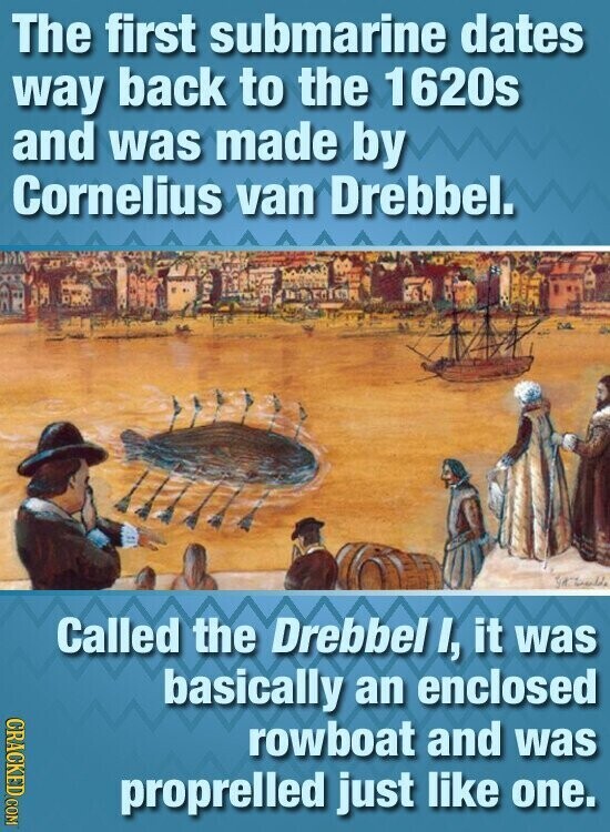 The first submarine dates way back to the 1620s and was made by Cornelius van Drebbel. Called the Drebbel I, it was basically an enclosed CRACKED COM rowboat and was proprelled just like one.