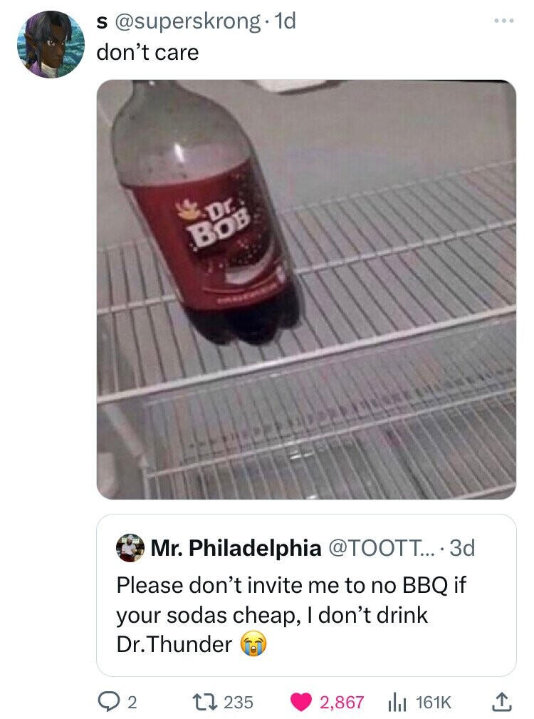 S @superskrong. dd don't care Dr. BOB Mr. Philadelphia @TOOTT... 3d Please don't invite me to no BBQ if your sodas cheap, I don't drink Dr. Thunder 2 235 2,867 161K