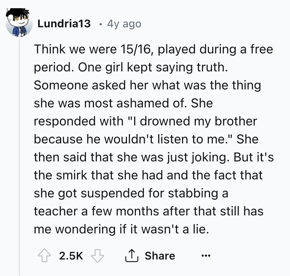 Lundria13 4y ago Think we were 15/16, played during a free period. One girl kept saying truth. Someone asked her what was the thing she was most ashamed of. She responded with I drowned my brother because he wouldn't listen to me. She then said that she was just joking. But it's the smirk that she had and the fact that she got suspended for stabbing a teacher a few months after that still has me wondering if it wasn't a lie. 2.5K Share ... 