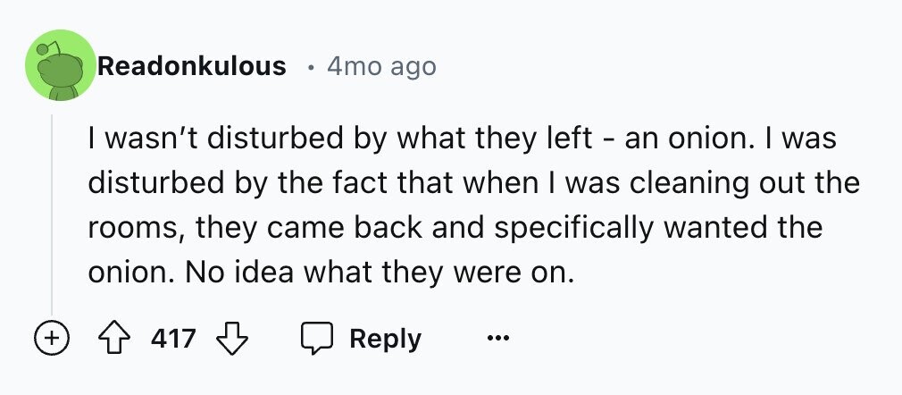 Readonkulous 4mo ago I wasn't disturbed by what they left - an onion. I was disturbed by the fact that when I was cleaning out the rooms, they came back and specifically wanted the onion. No idea what they were on. + 417 Reply ... 