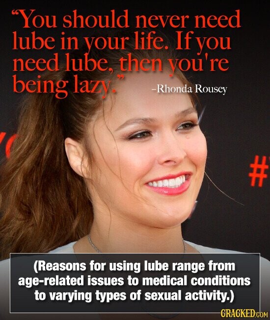 You should never need lube in your life. If you need lube, then you're being lazy. -Rhonda Rousey (Reasons for using lube range from age-related issues to medical conditions to varying types of sexual activity.) GRAGKED.COM