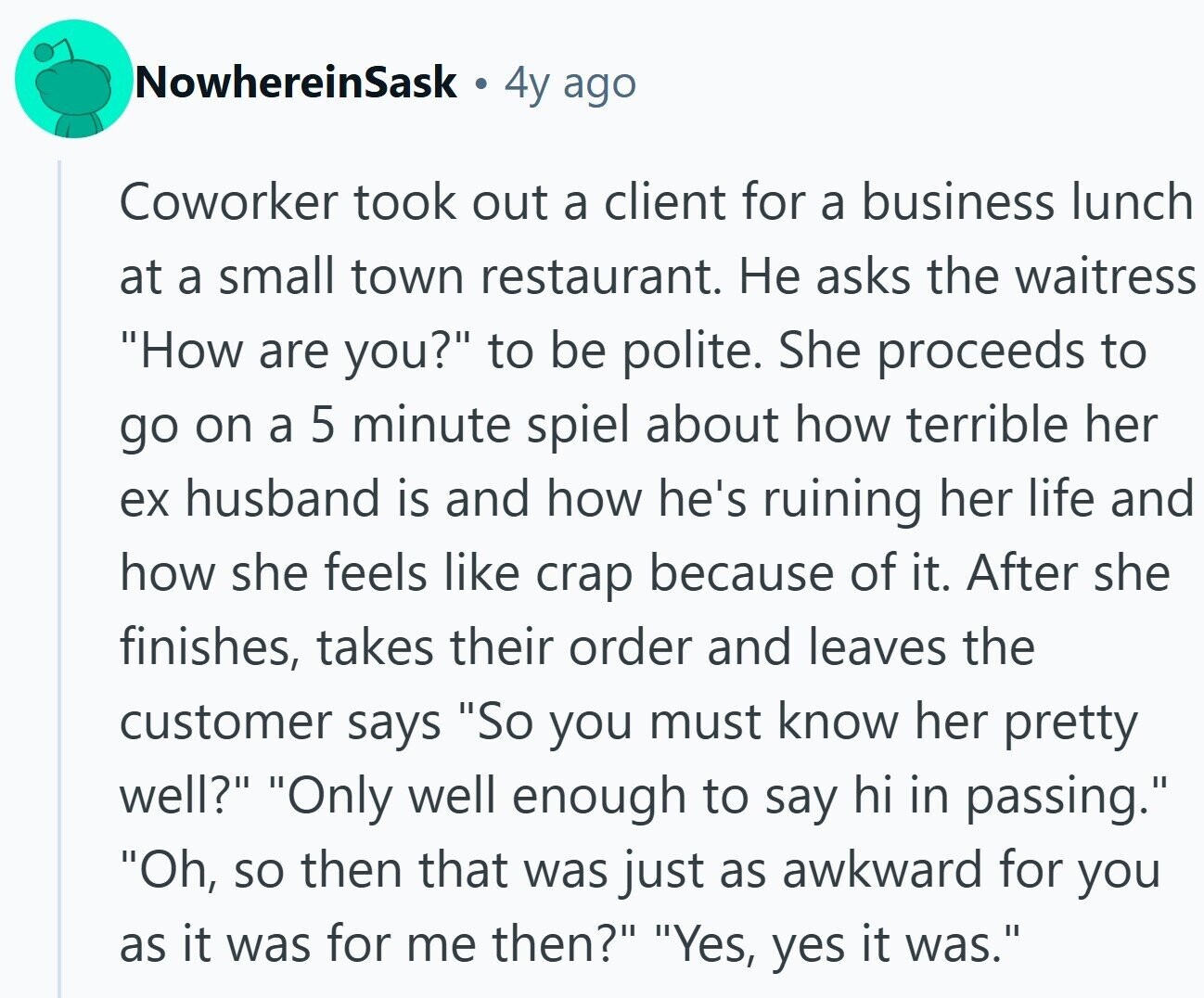 NowhereinSask 4y ago Coworker took out a client for a business lunch at a small town restaurant. Не asks the waitress How are you? to be polite. She proceeds to go on a 5 minute spiel about how terrible her ex husband is and how he's ruining her life and how she feels like crap because of it. After she finishes, takes their order and leaves the customer says So you must know her pretty well? Only well enough to say hi in passing. Oh, so then that was just as awkward for you as it was for me then?