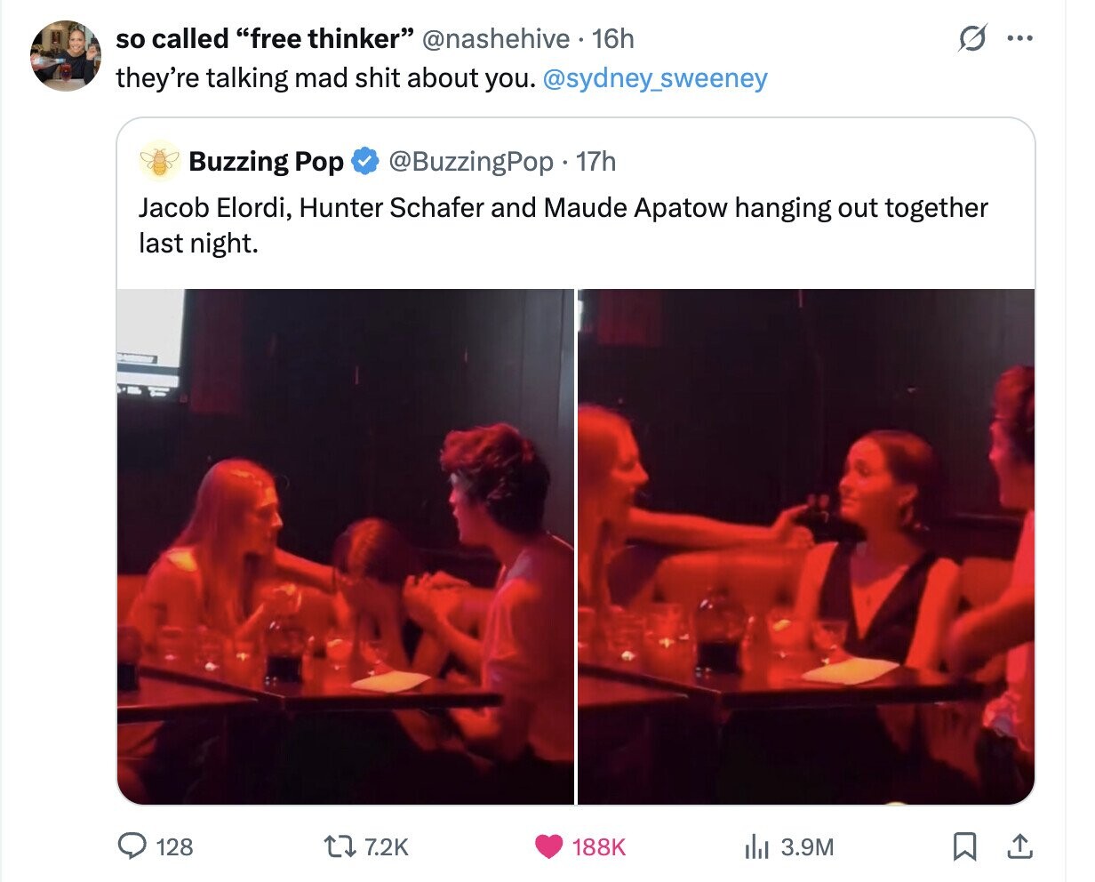 so called free thinker @nashehive 16h ... they're talking mad shit about you. @sydney_sweeney Buzzing Pop @BuzzingPop. 17h Jacob Elordi, Hunter Schafer and Maude Apatow hanging out together last night. 128 7.2K 188K del 3.9M 