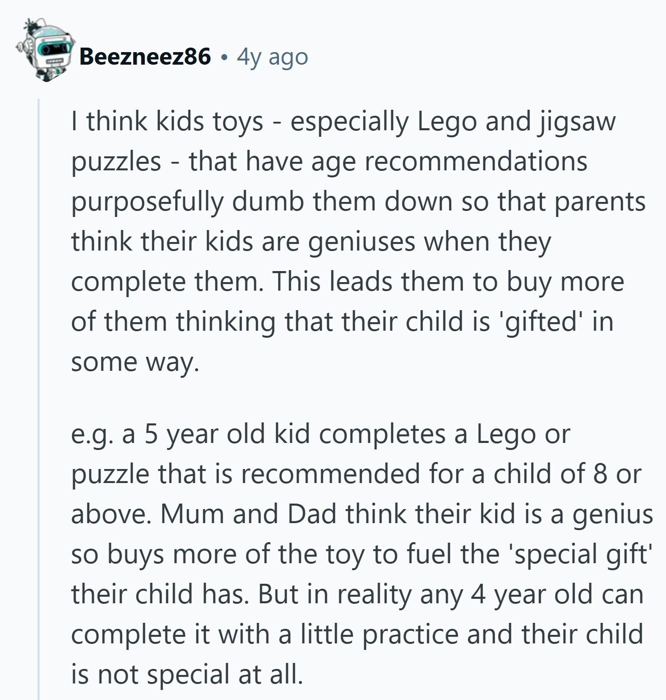Beezneez86 4y ago I think kids toys - especially Lego and jigsaw puzzles - that have age recommendations purposefully dumb them down so that parents think their kids are geniuses when they complete them. This leads them to buy more of them thinking that their child is 'gifted' in some way. e.g. a 5 year old kid completes a Lego or puzzle that is recommended for a child of 8 or above. Mum and Dad think their kid is a genius so buys more of the toy to fuel the 'special gift' their child has. But in reality any 4 year old can complete 