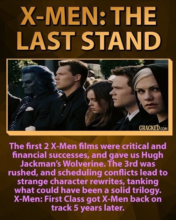 X-MEN: THE LAST STAND CRACKED.COM The first 2 X-Men films were critical and financial successes, and gave us Hugh Jackman's Wolverine. The 3rd was rushed, and scheduling conflicts lead to strange character rewrites, tanking what could have been a solid trilogy. X-Men: First Class got X-Men back on track 5 years later.