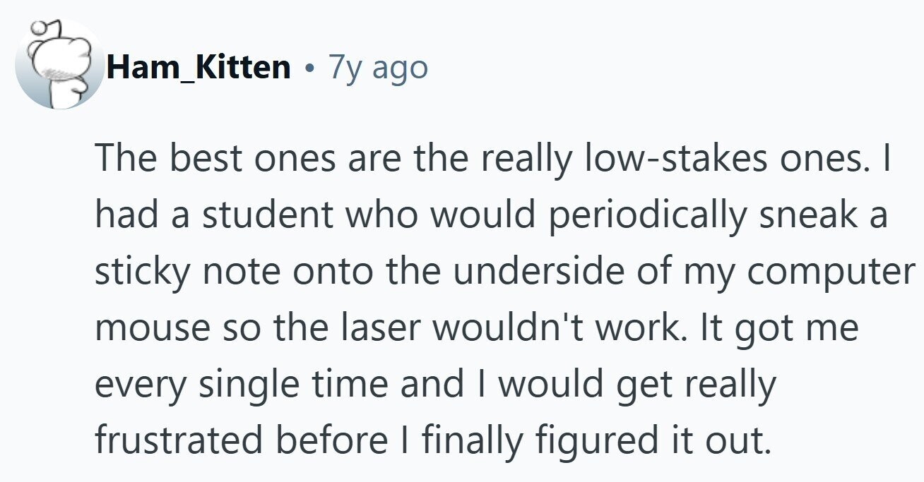 Ham_Kitten . 7y ago The best ones are the really low-stakes ones. I had a student who would periodically sneak a sticky note onto the underside of my computer mouse so the laser wouldn't work. It got me every single time and I would get really frustrated before I finally figured it out. 
