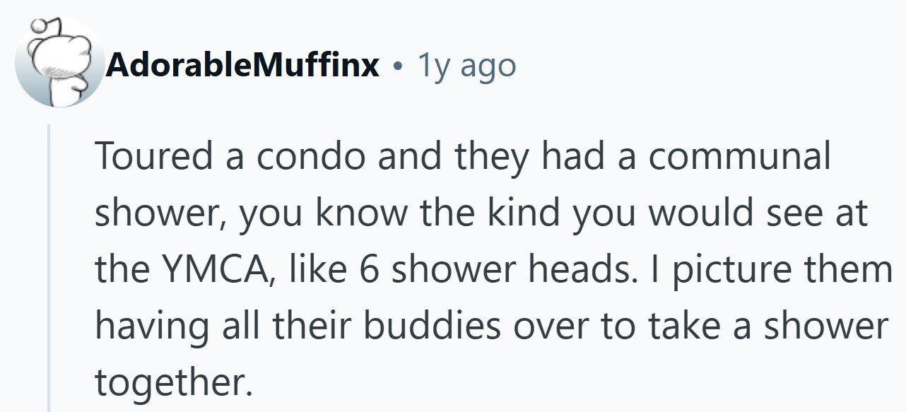 AdorableMuffinx . 1y ago Toured a condo and they had a communal shower, you know the kind you would see at the YMCA, like 6 shower heads. I picture them having all their buddies over to take a shower together. 