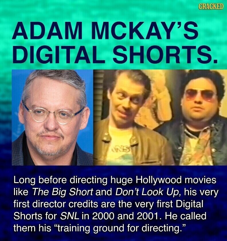 GRACKED ADAM MCKAY'S DIGITAL SHORTS. INS Long before directing huge Hollywood movies like The Big Short and Don't Look Up, his very first director credits are the very first Digital Shorts for SNL in 2000 and 2001. Не called them his training ground for directing.