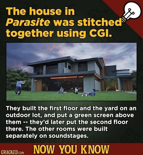 The house in Parasite was stitched together using CGI. They built the first floor and the yard on an outdoor lot, and put a green screen above them --they'd later put the second floor there. The other rooms were built separately on soundstages. NOW YOU KNOW CRACKED.COM