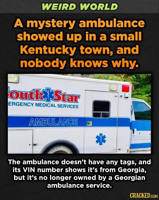 WEIRD WORLD A mystery ambulance showed up in a small Kentucky town, and nobody knows why. outhakStar ERGENCY MEDICAL SERVICES AMBULANCE The ambulance doesn't have any tags, and its VIN number shows it's from Georgia, but it's no longer owned by a Georgian ambulance service. CRACKED.COM
