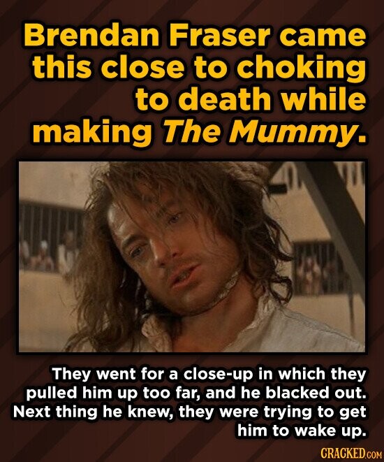 Brendan Fraser came this close to choking to death while making The Mummy. They went for a close-up in which they pulled him up too far, and he blacked out. Next thing he knew, they were trying to get him to wake up. CRACKED.COM