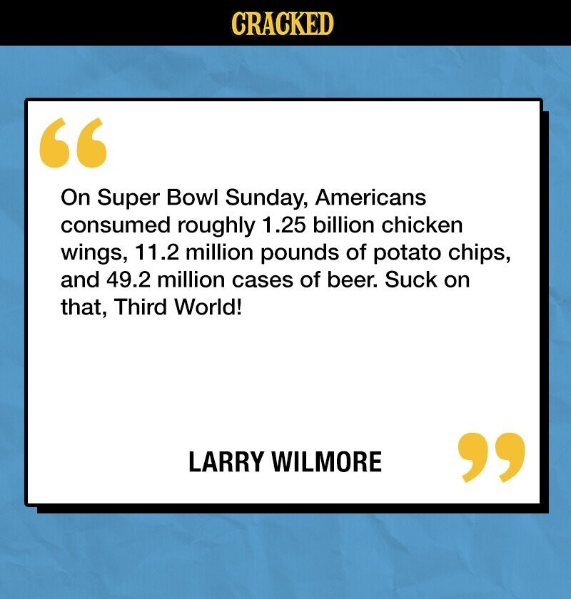 CRACKED On Super Bowl Sunday, Americans consumed roughly 1.25 billion chicken wings, 11.2 million pounds of potato chips, and 49.2 million cases of beer. Suck on that, Third World! LARRY WILMORE 