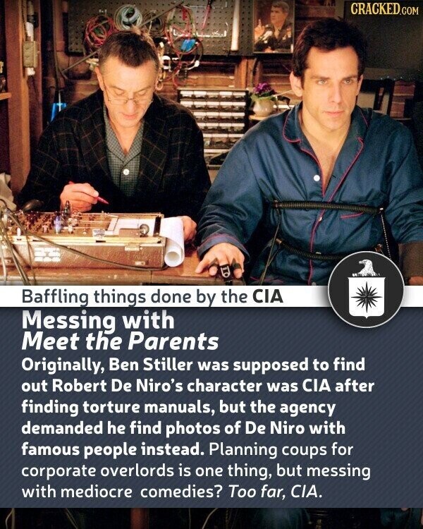 CRACKED.COM Baffling things done by the CIA Messing with Meet the Parents Originally, Ben Stiller was supposed to find out Robert De Niro's character was CIA after finding torture manuals, but the agency demanded he find photos of De Niro with famous people instead. Planning coups for corporate overlords is one thing, but messing with mediocre comedies? Too far, CIA.