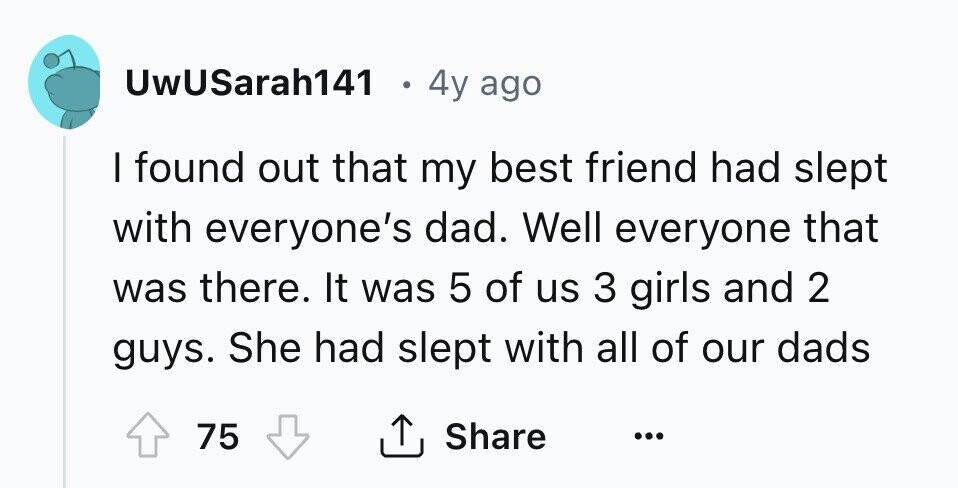 UwUSarah141 4y ago I found out that my best friend had slept with everyone's dad. Well everyone that was there. It was 5 of us 3 girls and 2 guys. She had slept with all of our dads Share 75 ... 