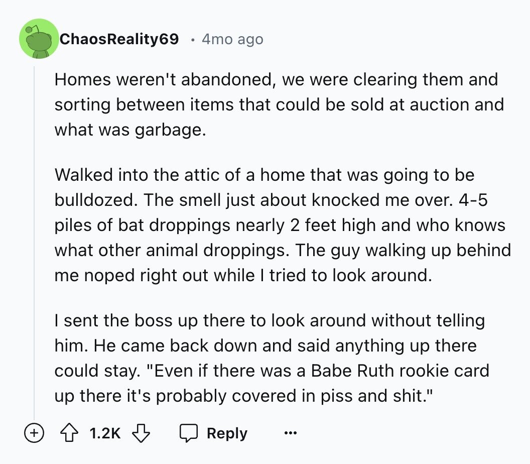 ChaosReality69 4mo ago Homes weren't abandoned, we were clearing them and sorting between items that could be sold at auction and what was garbage. Walked into the attic of a home that was going to be bulldozed. The smell just about knocked me over. 4-5 piles of bat droppings nearly 2 feet high and who knows what other animal droppings. The guy walking up behind me noped right out while I tried to look around. I sent the boss up there to look around without telling him. Не came back down and said anything up there could stay. Even if 