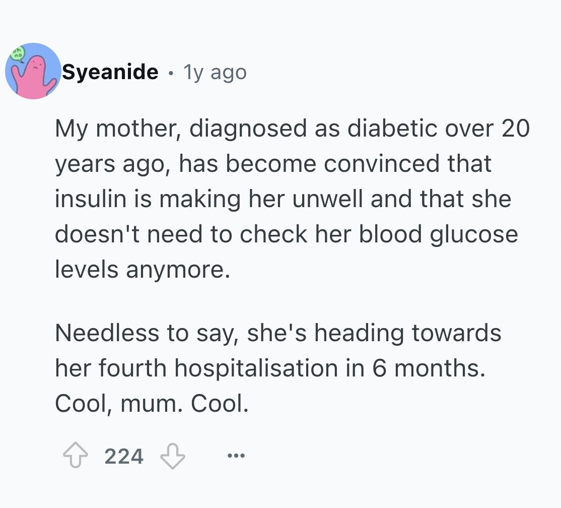 oh ave Syeanide 1y ago My mother, diagnosed as diabetic over 20 years ago, has become convinced that insulin is making her unwell and that she doesn't need to check her blood glucose levels anymore. Needless to say, she's heading towards her fourth hospitalisation in 6 months. Cool, mum. Cool. 224 ...
