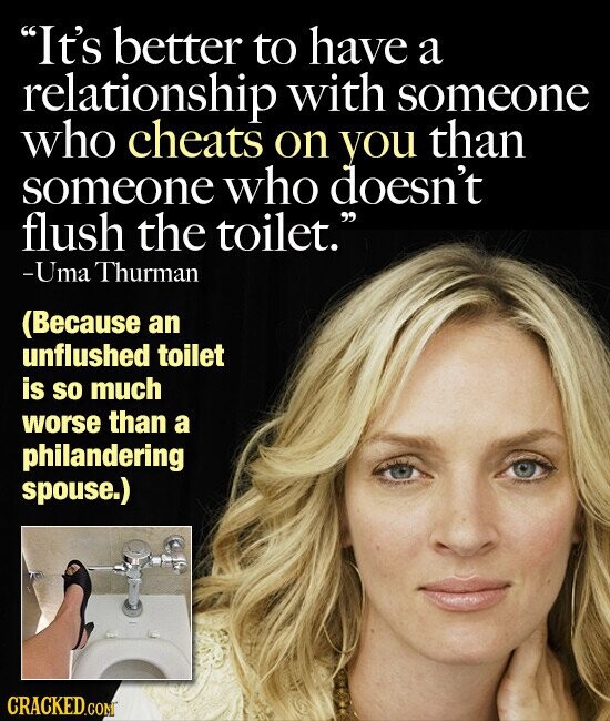 It's better to have a relationship with someone who cheats on you than someone who doesn't flush the toilet. -Uma Thurman (Because an unflushed toilet is so much worse than a philandering spouse.) CRACKED.COM