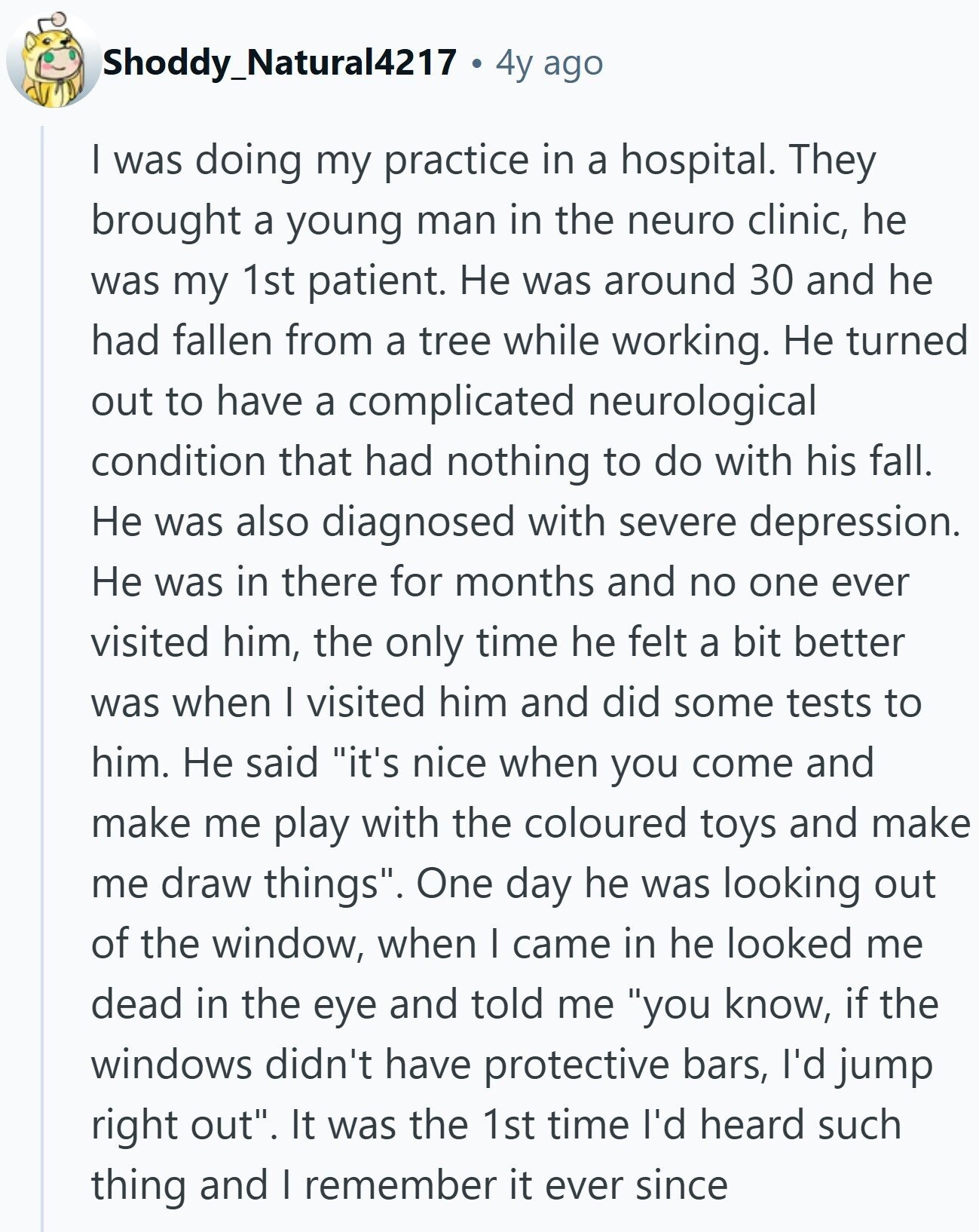 Shoddy_Natural4217 4y ago I was doing my practice in a hospital. They brought a young man in the neuro clinic, he was my 1st patient. Не was around 30 and he had fallen from a tree while working. Не turned out to have a complicated neurological condition that had nothing to do with his fall. Не was also diagnosed with severe depression. Не was in there for months and no one ever visited him, the only time he felt a bit better was when I visited him and did some tests to him. Не said it's nice when you come
