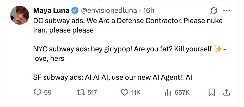 @envisionedluna 16h Maya Luna ... DC subway ads: We Are a Defense Contractor. Please nuke Iran, please please NYC subway ads: hey girlypop! Are you fat? Kill yourself - love, hers SF subway ads: Al Al AI, use our new Al Agent!! Al 59 517 11K del 657K