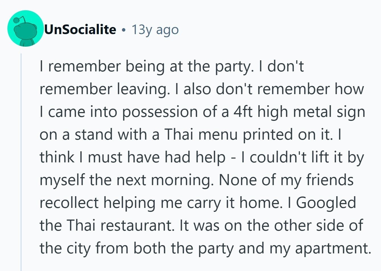 UnSocialite . 13y ago I remember being at the party. I don't remember leaving. I also don't remember how I came into possession of a 4ft high metal sign on a stand with a Thai menu printed on it. I think I must have had help - I couldn't lift it by myself the next morning. None of my friends recollect helping me carry it home. I Googled the Thai restaurant. It was on the other side of the city from both the party and my apartment. 