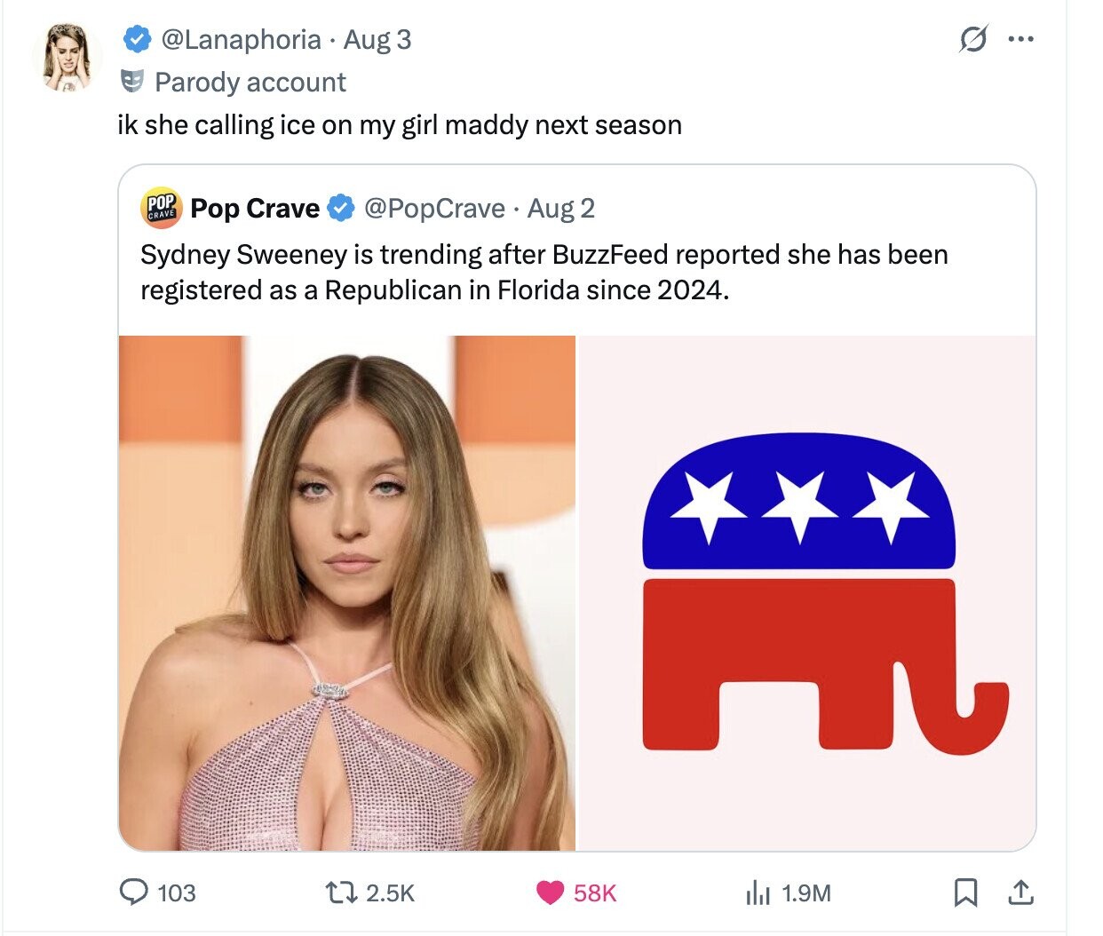 S @Lanaphoria Aug 3 ... Parody account ik she calling ice on my girl maddy next season POP CRAVE Pop Crave @PopCrave Aug 2 Sydney Sweeney is trending after BuzzFeed reported she has been registered as a Republican in Florida since 2024. 103 58K 2.5K del 1.9M 