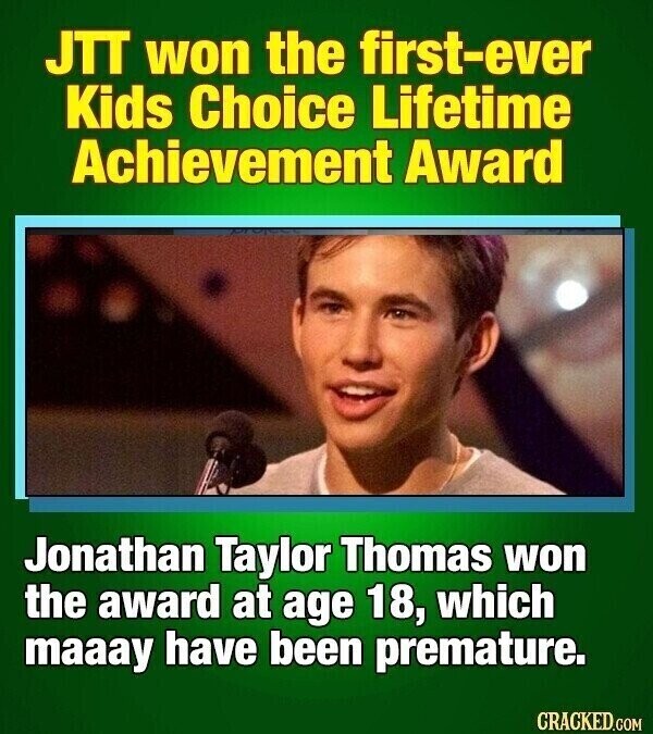 JTT won the first-ever Kids Choice Lifetime Achievement Award Jonathan Taylor Thomas won the award at age 18, which maaay have been premature. CRACKED.COM