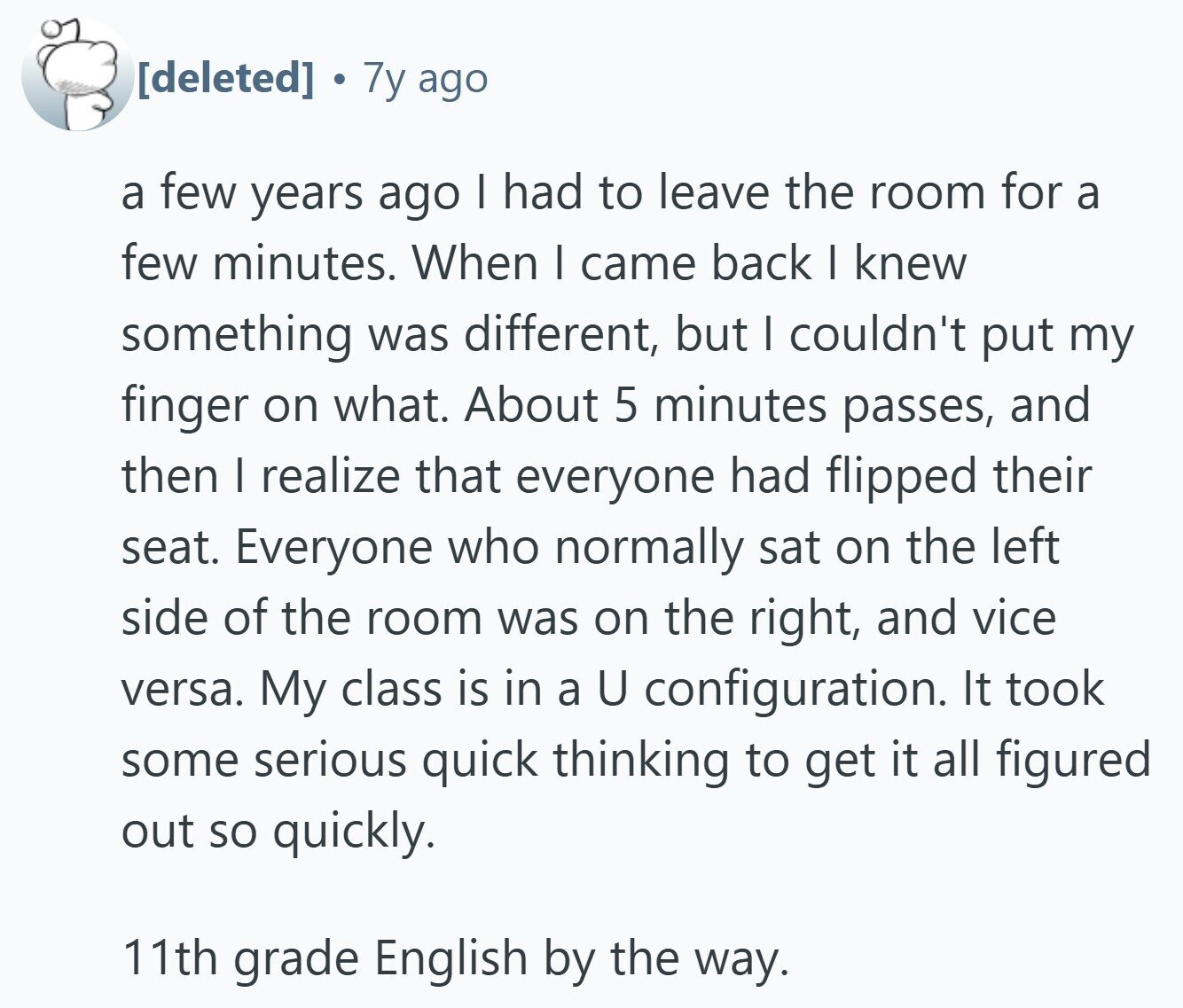 7y ago a few years ago I had to leave the room for a few minutes. When I came back I knew something was different, but I couldn't put my finger on what. About 5 minutes passes, and then I realize that everyone had flipped their seat. Everyone who normally sat on the left side of the room was on the right, and vice versa. My class is in a U configuration. It took some serious quick thinking to get it all figured out so quickly. 11th grade English by the way. 