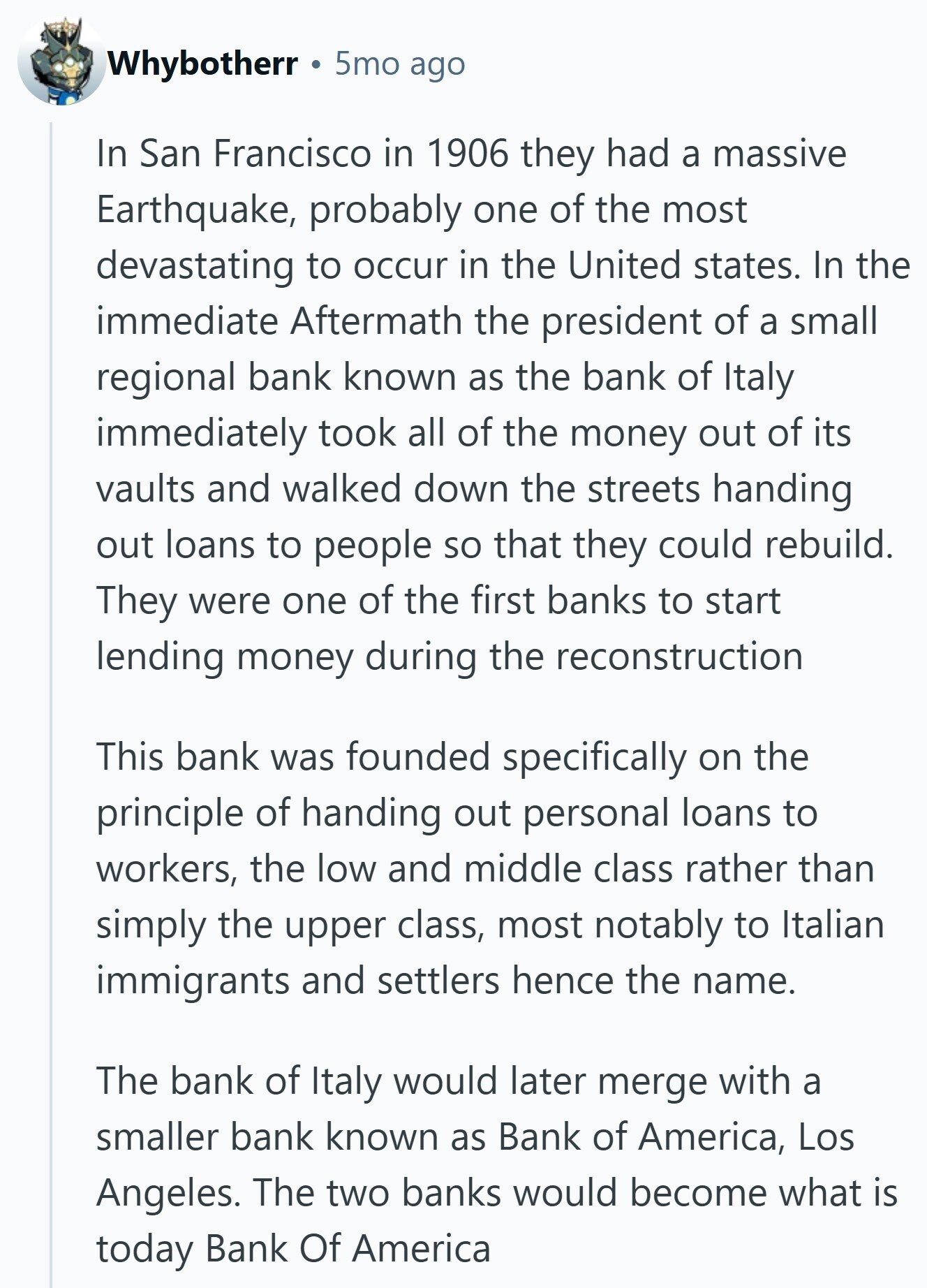 Whybotherr 5mo ago In San Francisco in 1906 they had a massive Earthquake, probably one of the most devastating to occur in the United states. In the immediate Aftermath the president of a small regional bank known as the bank of Italy immediately took all of the money out of its vaults and walked down the streets handing out loans to people so that they could rebuild. They were one of the first banks to start lending money during the reconstruction This bank was founded specifically on the principle of handing out personal loans to workers, the low and middle 