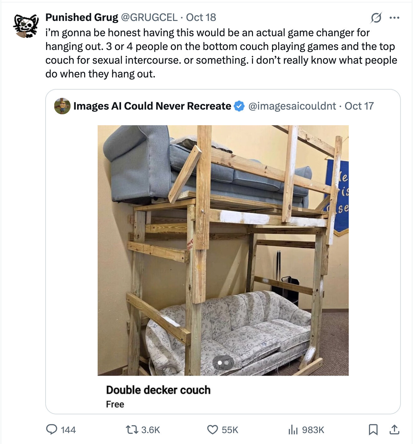 Punished Grug @GRUGCEL Oct 18 ... i'm gonna be honest having this would be an actual game changer for hanging out. 3 or 4 people on the bottom couch playing games and the top couch for sexual intercourse. or something. i don't really know what people do when they hang out. Images AI Could Never Recreate @imagesaicouldnt. Oct 17 e is se one Double decker couch Free 144 3.6K 55K 983K