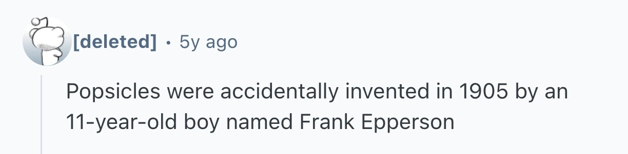  . 5y ago Popsicles were accidentally invented in 1905 by an 11-year-old boy named Frank Epperson 