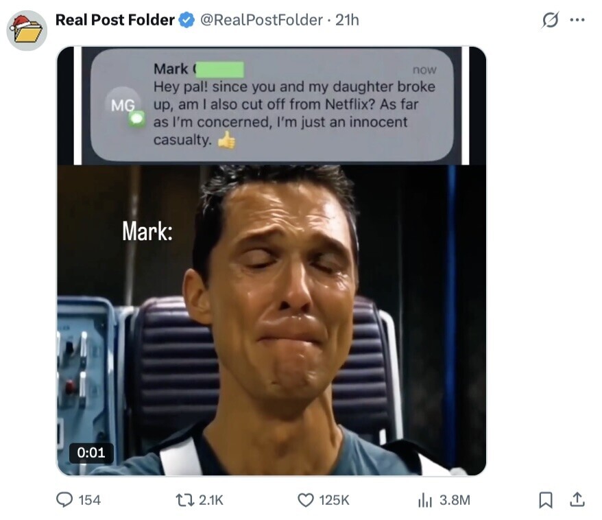 Real Post Folder @RealPostFolder 21h S ... Mark now Hey pal! since you and my daughter broke MG up, am I also cut off from Netflix? As far as I'm concerned, I'm just an innocent casualty. Mark: 0:01 154 2.1K 125K 3.8M 