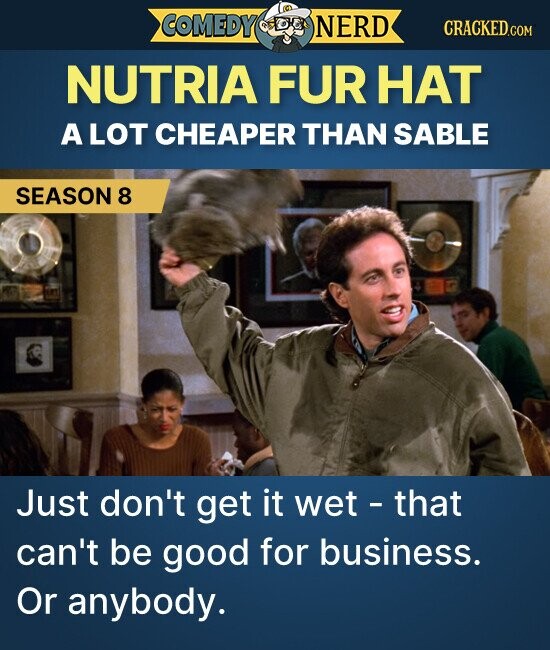 COMEDY NERD CRACKED.COM NUTRIA FUR HAT A LOT CHEAPER THAN SABLE SEASON 8 Just don't get it wet - that can't be good for business. Or anybody.