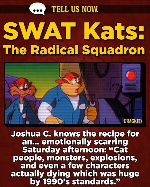 ... TELL US NOW. SWAT Kats: The Radical Squadron GRACKED Joshua C. knows the recipe for an... emotionally scarring Saturday afternoon: Cat people, monsters, explosions, and even a few characters actually dying which was huge by 1990's standards.