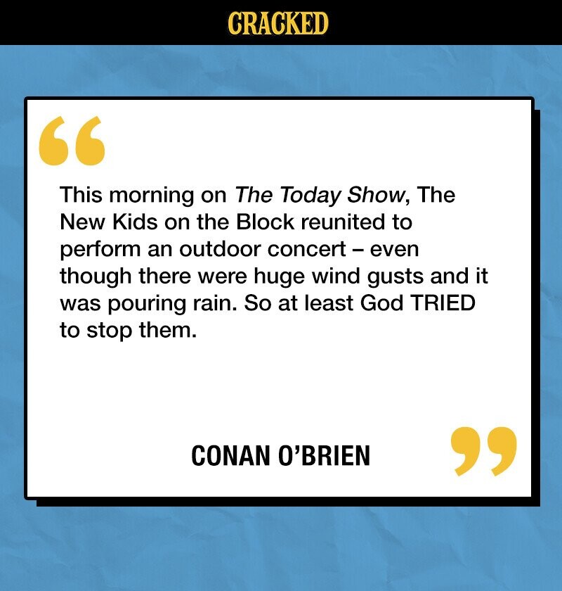 CRACKED This morning on The Today Show, The New Kids on the Block reunited to perform an outdoor concert - even though there were huge wind gusts and it was pouring rain. So at least God TRIED to stop them. CONAN O'BRIEN 