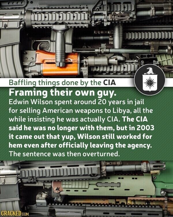 Baffling things done by the CIA Framing their own guy. Edwin Wilson spent around 20 years in jail for selling American weapons to Libya, all the while insisting he was actually CIA. The CIA said he was no longer with them, but in 2003 it came out that yup, Wilson still worked for hem even after officially leaving the agency. The sentence was then overturned. CRACKED.COM