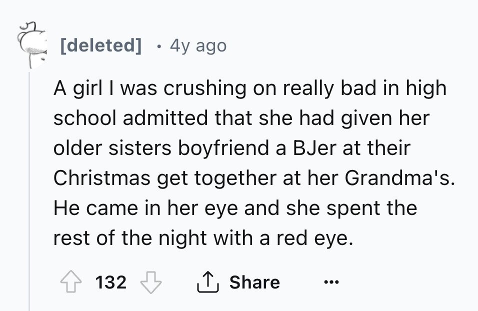  4y ago A girl I was crushing on really bad in high school admitted that she had given her older sisters boyfriend a BJer at their Christmas get together at her Grandma's. Не came in her eye and she spent the rest of the night with a red eye. 132 Share ... 